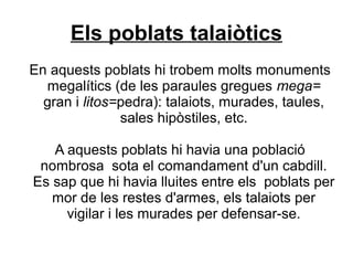 Els poblats talaiòtics
En aquests poblats hi trobem molts monuments
megalítics (de les paraules gregues mega=
gran i litos=pedra): talaiots, murades, taules,
sales hipòstiles, etc.
A aquests poblats hi havia una població
nombrosa sota el comandament d'un cabdill.
Es sap que hi havia lluites entre els poblats per
mor de les restes d'armes, els talaiots per
vigilar i les murades per defensar-se.
 