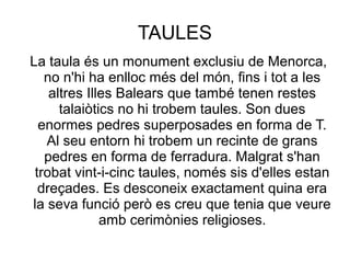 TAULES
La taula és un monument exclusiu de Menorca,
no n'hi ha enlloc més del món, fins i tot a les
altres Illes Balears que també tenen restes
talaiòtics no hi trobem taules. Son dues
enormes pedres superposades en forma de T.
Al seu entorn hi trobem un recinte de grans
pedres en forma de ferradura. Malgrat s'han
trobat vint-i-cinc taules, només sis d'elles estan
dreçades. Es desconeix exactament quina era
la seva funció però es creu que tenia que veure
amb cerimònies religioses.
 