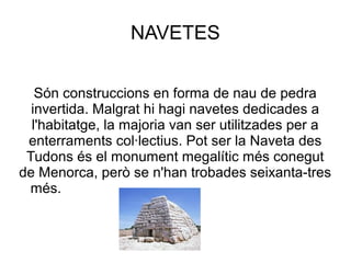 NAVETES
Són construccions en forma de nau de pedra
invertida. Malgrat hi hagi navetes dedicades a
l'habitatge, la majoria van ser utilitzades per a
enterraments col·lectius. Pot ser la Naveta des
Tudons és el monument megalític més conegut
de Menorca, però se n'han trobades seixanta-tres
més.
 