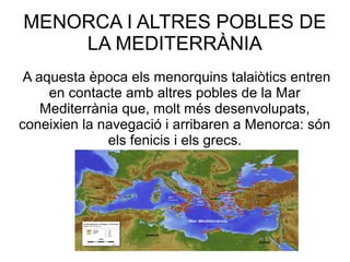MENORCA I ALTRES POBLES DE
LA MEDITERRÀNIA
A aquesta època els menorquins talaiòtics entren
en contacte amb altres pobles de la Mar
Mediterrània que, molt més desenvolupats,
coneixien la navegació i arribaren a Menorca: són
els fenicis i els grecs.
 