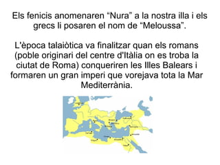 Els fenicis anomenaren “Nura” a la nostra illa i els
grecs li posaren el nom de “Meloussa”.
L'època talaiòtica va finalitzar quan els romans
(poble originari del centre d'Itàlia on es troba la
ciutat de Roma) conqueriren les Illes Balears i
formaren un gran imperi que vorejava tota la Mar
Mediterrània.
 
