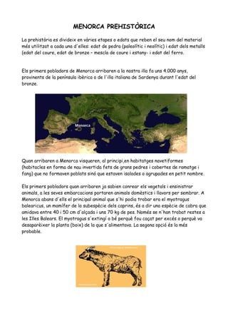 MENORCA PREHISTÒRICA
La prehistòria es divideix en vàries etapes o edats que reben el seu nom del material
més utilitzat a cada una d'elles: edat de pedra (paleolític i neolític) i edat dels metalls
(edat del coure, edat de bronze – mescla de coure i estany- i edat del ferro.
Els primers pobladors de Menorca arribaren a la nostra illa fa uns 4.000 anys,
provinents de la península ibèrica o de l'illa italiana de Sardenya durant l'edat del
bronze.
Quan arribaren a Menorca visqueren, al principi,en habitatges navetiformes
(habitacles en forma de nau invertida fets de grans pedres i cobertes de ramatge i
fang) que no formaven poblats sinó que estaven isolades o agrupades en petit nombre.
Els primers pobladors quan arribaren ja sabien conrear els vegetals i ensinistrar
animals, a les seves embarcacions portaren animals domèstics i llavors per sembrar. A
Menorca abans d'ells el principal animal que s'hi podia trobar era el myotragus
balearicus, un mamífer de la subespècie dels caprins, és a dir una espècie de cabra que
amidava entre 40 i 50 cm d'alçada i uns 70 kg de pes. Només se n'han trobat restes a
les Illes Balears. El myotragus s'extingí o bé perquè fou caçat per excés o perquè va
desaparèixer la planta (boix) de la que s'alimentava. La segona opció és la més
probable.
 