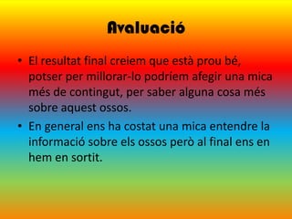 Avaluació
• El resultat final creiem que està prou bé,
  potser per millorar-lo podríem afegir una mica
  més de contingut, per saber alguna cosa més
  sobre aquest ossos.
• En general ens ha costat una mica entendre la
  informació sobre els ossos però al final ens en
  hem en sortit.
 