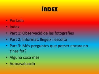 ÍNDEX
• Portada
• Índex
• Part 1: Observació de les fotografies
• Part 2: Informat, llegeix i escolta
• Part 3: Més preguntes que potser encara no
  t’has fet?
• Alguna cosa més
• Autoavaluació
 