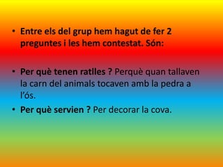 • Entre els del grup hem hagut de fer 2
  preguntes i les hem contestat. Són:

• Per què tenen ratlles ? Perquè quan tallaven
  la carn del animals tocaven amb la pedra a
  l’ós.
• Per què servien ? Per decorar la cova.
 
