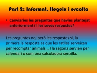 Part 2: Informat, llegeix i escolta
• Canviaries les preguntes que havies plantejat
  anteriorment? I les seves respostes?

Les preguntes no, però les respostes si, la
primera la resposta es que les ratlles serveixen
per recomptar animals... I la segona servien per
calendari o com una calculadora senzilla.
 
