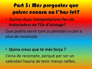 Part 3: Més preguntes que
   potser encara no t’has fet?
• Quines dues interpretacions fan els
  historiadors de l’Os d’Ishango?
Que podria servir com a calendari o com a
eina de recompte

• Quina creus que té més força ?
L’eina de recompte, perquè per ser un
calendari hauria de tenir menys ratlles.
 