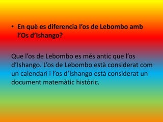 • En què es diferencia l’os de Lebombo amb
  l’Os d’Ishango?

Que l’os de Lebombo es més antic que l’os
d’Ishango. L’os de Lebombo està considerat com
un calendari i l’os d’Ishango està considerat un
document matemàtic històric.
 