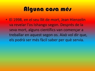 Alguna cosa més
• El 1998, en el seu llit de mort, Jean Hienzelin
  va revelar l'os Ishango segon. Després de la
  seva mort, alguns científics van començar a
  treballar en aquest segon os. Això vol dir que,
  els podrà ser més fàcil saber per què servia.
 