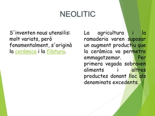 NEOLITIC
S'inventen nous utensilis:
molt variats, però
fonamentalment, s'originà
la ceràmica i la filatura.
La agricultura i la
ramaderia varen suposar
un augment productiu que
la ceràmica va permetre
emmagatzemar. Per
primera vegada sobraven
aliments i altres
productes donant lloc als
denominats excedents.
 