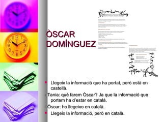 ÒSCARÒSCAR
DOMÍNGUEZDOMÍNGUEZ
 Llegeix la informació que ha portat, però està enLlegeix la informació que ha portat, però està en
castellà.castellà.
- Tania: què farem Òscar? Ja que la informació que- Tania: què farem Òscar? Ja que la informació que
portem ha d’estar en català.portem ha d’estar en català.
- Òscar: ho llegeixo en català.- Òscar: ho llegeixo en català.
 Llegeix la informació, però en català.Llegeix la informació, però en català.
 