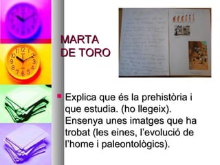 MARTAMARTA
DE TORODE TORO
 Explica que és la prehistòria iExplica que és la prehistòria i
que estudia. (ho llegeix).que estudia. (ho llegeix).
Ensenya unes imatges que haEnsenya unes imatges que ha
trobat (les eines, l’evolució detrobat (les eines, l’evolució de
l’home i paleontològics).l’home i paleontològics).
 