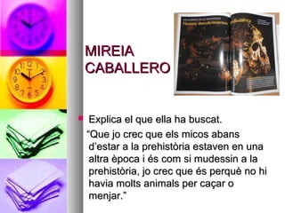MIREIAMIREIA
CABALLEROCABALLERO
 Explica el que ella ha buscat.Explica el que ella ha buscat.
““Que jo crec que els micos abansQue jo crec que els micos abans
d’estar a la prehistòria estaven en unad’estar a la prehistòria estaven en una
altra època i és com si mudessin a laaltra època i és com si mudessin a la
prehistòria, jo crec que és perquè no hiprehistòria, jo crec que és perquè no hi
havia molts animals per caçar ohavia molts animals per caçar o
menjar.”menjar.”
 