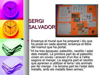 SERGISERGI
SALVADORSALVADOR
 Ensenya el mural que ha preparat i diu queEnsenya el mural que ha preparat i diu que
ha posat en cada apartat; ensenya el llibreha posat en cada apartat; ensenya el llibre
del mamut que ha portat.del mamut que ha portat.
““Hi ha tres èpoques: paleolític, neolític i edatHi ha tres èpoques: paleolític, neolític i edat
dels metalls. La primera part és el paleolíticdels metalls. La primera part és el paleolític
vivien en coves i anaven d’un lloc a l’altrevivien en coves i anaven d’un lloc a l’altre
segons el menjar. La segona part el neolíticsegons el menjar. La segona part el neolític
que aprenen a utilitzar el terra i els animalsque aprenen a utilitzar el terra i els animals
per fer menjar. I la tercera part és l’edat delsper fer menjar. I la tercera part és l’edat dels
metalls, amb els metalls feien armes.”metalls, amb els metalls feien armes.”
 