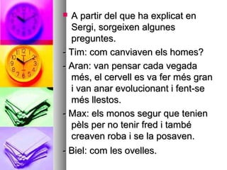  A partir del que ha explicat enA partir del que ha explicat en
Sergi, sorgeixen algunesSergi, sorgeixen algunes
preguntes.preguntes.
- Tim: com canviaven els homes?- Tim: com canviaven els homes?
- Aran: van pensar cada vegada- Aran: van pensar cada vegada
més, el cervell es va fer més granmés, el cervell es va fer més gran
i van anar evolucionant i fent-sei van anar evolucionant i fent-se
més llestos.més llestos.
- Max: els monos segur que tenien- Max: els monos segur que tenien
pèls per no tenir fred i tambépèls per no tenir fred i també
creaven roba i se la posaven.creaven roba i se la posaven.
- Biel: com les ovelles.- Biel: com les ovelles.
 