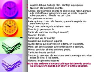  A partir del que ha llegit l’Ian, plantejo la pregunta:A partir del que ha llegit l’Ian, plantejo la pregunta:
 Què són els testimonis escrits?Què són els testimonis escrits?
- Ainhoa: els testimonis escrits no són els que roben, perquè- Ainhoa: els testimonis escrits no són els que roben, perquè
a la prehistòria el primer home que va existir no podiaa la prehistòria el primer home que va existir no podia
robar perquè no hi havia res per robar.robar perquè no hi havia res per robar.
- Tim: pintures rupestres- Tim: pintures rupestres
- Aleix: què van crear més homes, que cada vegada van- Aleix: què van crear més homes, que cada vegada van
crear més homes.crear més homes.
- Sergi: que cada vegada existia un mico.- Sergi: que cada vegada existia un mico.
- Claudia: jo penso que és ...- Claudia: jo penso que és ...
- Tania: de testimoni escrit què entens?- Tania: de testimoni escrit què entens?
- Claudia: Escrits.- Claudia: Escrits.
- Tania: què vol dir escrits?- Tania: què vol dir escrits?
- Claudia: que escrius en la paret.- Claudia: que escrius en la paret.
- Guille: doncs que escrivien en el terra, en les parets.- Guille: doncs que escrivien en el terra, en les parets.
- Marc: per escrits potser que començaven a escriure.- Marc: per escrits potser que començaven a escriure.
- Mireia: escrivien al terra amb una pedra.- Mireia: escrivien al terra amb una pedra.
- Tania: testimonis escrits?- Tania: testimonis escrits?
- Samuel: jo crec que els testimonis són homes que escrivien- Samuel: jo crec que els testimonis són homes que escrivien
coses al terra, a les parets.coses al terra, a les parets.
- Nekane: les pintures rupestre- Nekane: les pintures rupestre
Entre tots arribem a la conclusió que testimonis escritsEntre tots arribem a la conclusió que testimonis escrits
és allò que ens queda per escrit d’altres èpoques.és allò que ens queda per escrit d’altres èpoques.
 