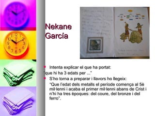 NekaneNekane
GarcíaGarcía
 Intenta explicar el que ha portat:Intenta explicar el que ha portat:
““que hi ha 3 edats per ...”que hi ha 3 edats per ...”
 S’ho torna a preparar i llavors ho llegeix:S’ho torna a preparar i llavors ho llegeix:
““Que l’edat dels metalls el període comença al 5èQue l’edat dels metalls el període comença al 5è
mil·lenni i acaba el primer mil·lenni abans de Crist imil·lenni i acaba el primer mil·lenni abans de Crist i
n’hi ha tres èpoques: del coure, del bronze i deln’hi ha tres èpoques: del coure, del bronze i del
ferro”.ferro”.
 
