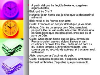  A partir del que ha llegit la Nekane, sorgeixenA partir del que ha llegit la Nekane, sorgeixen
alguns dubtes.alguns dubtes.
- Biel: què és Crist?- Biel: què és Crist?
- Nekane: és un home que jo crec que va descobrir el- Nekane: és un home que jo crec que va descobrir el
mil·lenni.mil·lenni.
- Biel: no sé si és Franco o un altre.- Biel: no sé si és Franco o un altre.
- Guille: Franco és un senyor dolent que ja va morir.- Guille: Franco és un senyor dolent que ja va morir.
- Ainhoa: Crist és un senyor com Déu, semblant,- Ainhoa: Crist és un senyor com Déu, semblant,
perquè a Déu el van matar a la creu i Crist era unaperquè a Déu el van matar a la creu i Crist era una
persona bona que ara està al cel, crec que és elpersona bona que ara està al cel, crec que és el
pare de Déu.pare de Déu.
- Guille: Crist era un home que és Déu, llavors els- Guille: Crist era un home que és Déu, llavors els
Romans creien que era dolent, llavors el vanRomans creien que era dolent, llavors el van
crucificar i hi havia tres, Déu, l’altre no sé com escrucificar i hi havia tres, Déu, l’altre no sé com es
diu i l’altre tampoc. Li tiraven tomàquets, unadiu i l’altre tampoc. Li tiraven tomàquets, una
corona que no recordo de què era, el tractaven moltcorona que no recordo de què era, el tractaven molt
malament.malament.
- Aleix: una corona d’espines de peix.- Aleix: una corona d’espines de peix.
- Guille: d’espines de peix no, d’espines, amb fulles- Guille: d’espines de peix no, d’espines, amb fulles
- Samuel: amb fulles d’aquelles que punxen molt.- Samuel: amb fulles d’aquelles que punxen molt.
 