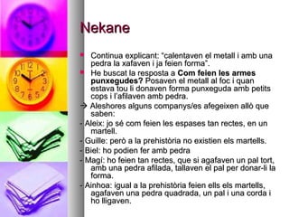 NekaneNekane
 Continua explicant: “calentaven el metall i amb unaContinua explicant: “calentaven el metall i amb una
pedra la xafaven i ja feien forma”.pedra la xafaven i ja feien forma”.
 He buscat la resposta aHe buscat la resposta a Com feien les armesCom feien les armes
punxegudes?punxegudes? Posaven el metall al foc i quanPosaven el metall al foc i quan
estava tou li donaven forma punxeguda amb petitsestava tou li donaven forma punxeguda amb petits
cops i l’afilaven amb pedra.cops i l’afilaven amb pedra.
 Aleshores alguns companys/es afegeixen allò queAleshores alguns companys/es afegeixen allò que
saben:saben:
- Aleix: jo sé com feien les espases tan rectes, en un- Aleix: jo sé com feien les espases tan rectes, en un
martell.martell.
- Guille: però a la prehistòria no existien els martells.- Guille: però a la prehistòria no existien els martells.
- Biel: ho podien fer amb pedra- Biel: ho podien fer amb pedra
- Magí: ho feien tan rectes, que si agafaven un pal tort,- Magí: ho feien tan rectes, que si agafaven un pal tort,
amb una pedra afilada, tallaven el pal per donar-li laamb una pedra afilada, tallaven el pal per donar-li la
forma.forma.
- Ainhoa: igual a la prehistòria feien ells els martells,- Ainhoa: igual a la prehistòria feien ells els martells,
agafaven una pedra quadrada, un pal i una corda iagafaven una pedra quadrada, un pal i una corda i
ho lligaven.ho lligaven.
 