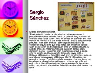 SergioSergio
SánchezSánchez
 Explica el mural que ha fet.Explica el mural que ha fet.
““En el paleolític havien aprés a fer foc i vivien en coves. IEn el paleolític havien aprés a fer foc i vivien en coves. I
pescaven i caçaven animals i amb un pal molt llarg portaven elspescaven i caçaven animals i amb un pal molt llarg portaven els
animals a les seves coves. Amb les armes els caçaven fent moltanimals a les seves coves. Amb les armes els caçaven fent molt
de mal als mamuts o a uns altres animals i amb la sang feien lesde mal als mamuts o a uns altres animals i amb la sang feien les
pintures i feien com animals i com caçaven els peixos, espintures i feien com animals i com caçaven els peixos, es
construïen alguna eina que sigui llarga per arribar als peixos iconstruïen alguna eina que sigui llarga per arribar als peixos i
quan els caçaven els transportaven amb un pal tots clavats. Alquan els caçaven els transportaven amb un pal tots clavats. Al
neolític enlloc de matar animals els cuidaven perquè els hineolític enlloc de matar animals els cuidaven perquè els hi
donessin menjar i les armes eren més fortes perquè la pedradonessin menjar i les armes eren més fortes perquè la pedra
s’havia secat i aquí tinc una foto del que hi havia, està els’havia secat i aquí tinc una foto del que hi havia, està el
Dolmen, el Menhir i el Cromblec, això eren com tombes, quan unDolmen, el Menhir i el Cromblec, això eren com tombes, quan un
animal es moria posaven el Dolmen, Menhir i Cromblec peranimal es moria posaven el Dolmen, Menhir i Cromblec per
posar-los davant. Edat dels metalls, van descobrir tres ferros, unposar-los davant. Edat dels metalls, van descobrir tres ferros, un
era el coure, el següent era el bronze i el tercer era el ferro iera el coure, el següent era el bronze i el tercer era el ferro i
enlloc de poblats hi havia ciutats i ja sabien com fer les armesenlloc de poblats hi havia ciutats i ja sabien com fer les armes
millor, perquè amb el metall les feien i hi van descobrir la vela i lamillor, perquè amb el metall les feien i hi van descobrir la vela i la
roda.”roda.”
 