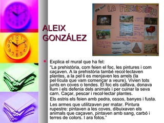 ALEIXALEIX
GONZÁLEZGONZÁLEZ
 Explica el mural que ha fet:Explica el mural que ha fet:
““La prehistòria, com feien el foc, les pintures i comLa prehistòria, com feien el foc, les pintures i com
caçaven. A la prehistòria també recol·lectavencaçaven. A la prehistòria també recol·lectaven
plantes, a la pel·li es menjaven les arrels (laplantes, a la pel·li es menjaven les arrels (la
pel·lícula que vam començar a veure). Vivien totspel·lícula que vam començar a veure). Vivien tots
junts en coves o tendes. El foc els calfava, donavajunts en coves o tendes. El foc els calfava, donava
llum i els defenia dels animals i per cuinar la sevallum i els defenia dels animals i per cuinar la seva
carn. Caçar, pescar i recol·lectar plantes.carn. Caçar, pescar i recol·lectar plantes.
Els estris els feien amb pedra, ossos, banyes i fusta.Els estris els feien amb pedra, ossos, banyes i fusta.
Les armes que utilitzaven per matar. PinturaLes armes que utilitzaven per matar. Pintura
rupestre: pintaven a les coves, dibuixaven elsrupestre: pintaven a les coves, dibuixaven els
animals que caçaven, pintaven amb sang, carbó ianimals que caçaven, pintaven amb sang, carbó i
terres de colors. I ara fotos.”terres de colors. I ara fotos.”
 
