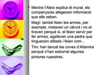  Mentre l’Aleix explica el mural, elsMentre l’Aleix explica el mural, els
companys/es afegeixen informaciócompanys/es afegeixen informació
que ells saben.que ells saben.
- Magí: també feien les armes, perMagí: també feien les armes, per
exemple, mataven un cérvol i no elexemple, mataven un cérvol i no el
tiraven perquè si, el feien servir pertiraven perquè si, el feien servir per
fer armes, agafaven una pedra quefer armes, agafaven una pedra que
tinguessin afilada i feien com...tinguessin afilada i feien com...
- Tim: han tancat les coves d’AltamiraTim: han tancat les coves d’Altamira
perquè s’han esborrat algunesperquè s’han esborrat algunes
pintures rupestres.pintures rupestres.
 