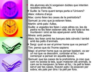  Als alumnes els hi sorgeixen dubtes que intentenAls alumnes els hi sorgeixen dubtes que intenten
resoldre entre ells.resoldre entre ells.
 Guille: la Terra quant temps porta a l’Univers?Guille: la Terra quant temps porta a l’Univers?
- Aleix: milions d’anys- Aleix: milions d’anys
- Max: como feien les cases de la prehistòria?- Max: como feien les cases de la prehistòria?
- Samuel: jo crec que ja estaven fetes.- Samuel: jo crec que ja estaven fetes.
- Martín: amb pals i fulles.- Martín: amb pals i fulles.
- Guille: a vegades les feien i unes altres no, les de- Guille: a vegades les feien i unes altres no, les de
pedra no les feien estaven allà, les de fusta se lespedra no les feien estaven allà, les de fusta se les
muntaven i sinó se les apanyaven amb fulles.muntaven i sinó se les apanyaven amb fulles.
- Mireia: amb pedres- Mireia: amb pedres
- Aleix: les feien amb les banyes dels cérvols i també- Aleix: les feien amb les banyes dels cérvols i també
amb les pells d’animals.amb les pells d’animals.
 Sergi: qual va ser el primer home que va pensar?Sergi: qual va ser el primer home que va pensar?
- Tim: penso que és l’home sapiens- Tim: penso que és l’home sapiens
- Magí: el primer home que va pensar bastant, va ser- Magí: el primer home que va pensar bastant, va ser
un noi que va descobrir, controlar el foc, i vanun noi que va descobrir, controlar el foc, i van
començar a pensar en aquella època.començar a pensar en aquella època.
- Samuel: que les cases de la prehistòria, jo crec que- Samuel: que les cases de la prehistòria, jo crec que
com no existia la tela, quan mataven els animals, lacom no existia la tela, quan mataven els animals, la
carn se la menjaven: la feien al foc, i la pell la feiencarn se la menjaven: la feien al foc, i la pell la feien
servir per les cases, ficaven pals i la posaven perservir per les cases, ficaven pals i la posaven per
sobra, els pals per dins i la pell per fora.sobra, els pals per dins i la pell per fora.
 