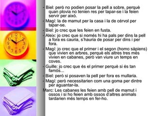 -- Biel: però no podien posar la pell a sobre, perquèBiel: però no podien posar la pell a sobre, perquè
quan plovia no tenien res per tapar-se i la feienquan plovia no tenien res per tapar-se i la feien
servir per això.servir per això.
- Magí: la de mamut per la casa i la de cérvol per- Magí: la de mamut per la casa i la de cérvol per
tapar-se.tapar-se.
- Biel: jo crec que les feien en fusta.- Biel: jo crec que les feien en fusta.
- Aleix: jo crec que si només hi ha pals per dins la pell- Aleix: jo crec que si només hi ha pals per dins la pell
a fora es cauria, s’hauria de posar per dins i pera fora es cauria, s’hauria de posar per dins i per
fora.fora.
- Magí: jo crec que el primer i el segon (homo sàpiens)- Magí: jo crec que el primer i el segon (homo sàpiens)
que vivien en arbres, perquè els altres tres mésque vivien en arbres, perquè els altres tres més
vivien en cabanes, però van viure un temps envivien en cabanes, però van viure un temps en
coves.coves.
- Guille: jo crec que és el primer perquè si és tan- Guille: jo crec que és el primer perquè si és tan
famós...famós...
- Biel: però si posaven la pell per fora es mullaria.- Biel: però si posaven la pell per fora es mullaria.
- Magí: però necessitarien com una goma per dintre- Magí: però necessitarien com una goma per dintre
per aguantar-la.per aguantar-la.
Marc: Les cabanes les feien amb pell de mamut iMarc: Les cabanes les feien amb pell de mamut i
ossos i si ho feien amb ossos d’altres animalsossos i si ho feien amb ossos d’altres animals
tardarien més temps en fer-ho.tardarien més temps en fer-ho.
 
