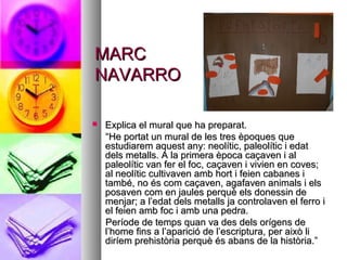 MARCMARC
NAVARRONAVARRO
 Explica el mural que ha preparat.Explica el mural que ha preparat.
““He portat un mural de les tres èpoques queHe portat un mural de les tres èpoques que
estudiarem aquest any: neolític, paleolític i edatestudiarem aquest any: neolític, paleolític i edat
dels metalls. A la primera època caçaven i aldels metalls. A la primera època caçaven i al
paleolític van fer el foc, caçaven i vivien en coves;paleolític van fer el foc, caçaven i vivien en coves;
al neolític cultivaven amb hort i feien cabanes ial neolític cultivaven amb hort i feien cabanes i
també, no és com caçaven, agafaven animals i elstambé, no és com caçaven, agafaven animals i els
posaven com en jaules perquè els donessin deposaven com en jaules perquè els donessin de
menjar; a l’edat dels metalls ja controlaven el ferro imenjar; a l’edat dels metalls ja controlaven el ferro i
el feien amb foc i amb una pedra.el feien amb foc i amb una pedra.
Període de temps quan va des dels orígens dePeríode de temps quan va des dels orígens de
l’home fins a l’aparició de l’escriptura, per això lil’home fins a l’aparició de l’escriptura, per això li
diríem prehistòria perquè és abans de la història.”diríem prehistòria perquè és abans de la història.”
 