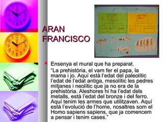 ARANARAN
FRANCISCOFRANCISCO
 Ensenya el mural que ha preparat.Ensenya el mural que ha preparat.
““La prehistòria, el vam fer el papa, laLa prehistòria, el vam fer el papa, la
mama i jo. Aquí està l’edat del paleolíticmama i jo. Aquí està l’edat del paleolític
l’edat de l’edat antiga, mesolític les pedresl’edat de l’edat antiga, mesolític les pedres
mitjanes i neolític que ja no era de lamitjanes i neolític que ja no era de la
prehistòria. Aleshores hi ha l’edat delsprehistòria. Aleshores hi ha l’edat dels
metalls, està l’edat del bronze i del ferro.metalls, està l’edat del bronze i del ferro.
Aquí tenim les armes que utilitzaven. AquíAquí tenim les armes que utilitzaven. Aquí
està l’evolució de l’home, nosaltres som elestà l’evolució de l’home, nosaltres som el
Homo sapiens sapiens, que ja comencemHomo sapiens sapiens, que ja comencem
a pensar i tenim cases.”a pensar i tenim cases.”
 