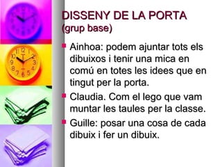 DISSENY DE LA PORTADISSENY DE LA PORTA
(grup base)(grup base)
 Ainhoa: podem ajuntar tots elsAinhoa: podem ajuntar tots els
dibuixos i tenir una mica endibuixos i tenir una mica en
comú en totes les idees que encomú en totes les idees que en
tingut per la porta.tingut per la porta.
 Claudia. Com el lego que vamClaudia. Com el lego que vam
muntar les taules per la classe.muntar les taules per la classe.
 Guille: posar una cosa de cadaGuille: posar una cosa de cada
dibuix i fer un dibuix.dibuix i fer un dibuix.
 