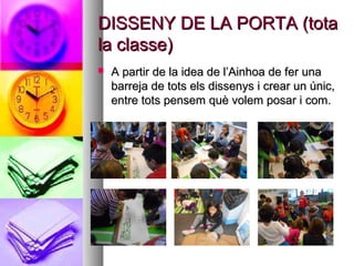 DISSENY DE LA PORTA (totaDISSENY DE LA PORTA (tota
la classe)la classe)
 A partir de la idea de l’Ainhoa de fer unaA partir de la idea de l’Ainhoa de fer una
barreja de tots els dissenys i crear un únic,barreja de tots els dissenys i crear un únic,
entre tots pensem què volem posar i com.entre tots pensem què volem posar i com.
 