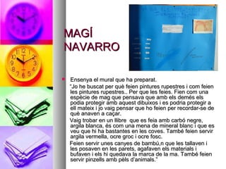 MAGÍMAGÍ
NAVARRONAVARRO
 Ensenya el mural que ha preparat.Ensenya el mural que ha preparat.
““Jo he buscat per què feien pintures rupestres i com feienJo he buscat per què feien pintures rupestres i com feien
les pintures rupestres.. Per que les feies. Fien com unales pintures rupestres.. Per que les feies. Fien com una
espècie de mag que pensava que amb els demés elsespècie de mag que pensava que amb els demés els
podia protegir amb aquest dibuixos i es podria protegir apodia protegir amb aquest dibuixos i es podria protegir a
ell mateix i jo vaig pensar que ho feien per recordar-se deell mateix i jo vaig pensar que ho feien per recordar-se de
què anaven a caçar.què anaven a caçar.
Vaig trobar en un llibre que es feia amb carbó negre,Vaig trobar en un llibre que es feia amb carbó negre,
argila blanca, és com una mena de mineral blanc i que esargila blanca, és com una mena de mineral blanc i que es
veu que hi ha bastantes en les coves. També feien servirveu que hi ha bastantes en les coves. També feien servir
argila vermella, ocre groc i ocre fosc.argila vermella, ocre groc i ocre fosc.
Feien servir unes canyes de bambú,n que les tallaven iFeien servir unes canyes de bambú,n que les tallaven i
les posaven en les parets, agafaven els materials iles posaven en les parets, agafaven els materials i
bufaven i els hi quedava la marca de la ma. També feienbufaven i els hi quedava la marca de la ma. També feien
servir pinzells amb pèls d’animals.”servir pinzells amb pèls d’animals.”
 