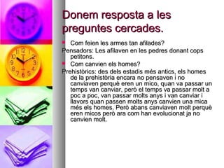 Donem resposta a lesDonem resposta a les
preguntes cercades.preguntes cercades.
 Com feien les armes tan afilades?Com feien les armes tan afilades?
Pensadors: Les afilaven en les pedres donant copsPensadors: Les afilaven en les pedres donant cops
petitons.petitons.
 Com canvien els homes?Com canvien els homes?
Prehistòrics: des dels estadis més antics, els homesPrehistòrics: des dels estadis més antics, els homes
de la prehistòria encara no pensaven i node la prehistòria encara no pensaven i no
canviaven perquè eren un mico, quan va passar uncanviaven perquè eren un mico, quan va passar un
temps van canviar, però el temps va passar molt atemps van canviar, però el temps va passar molt a
poc a poc, van passar molts anys i van canviar ipoc a poc, van passar molts anys i van canviar i
llavors quan passen molts anys canvien una micallavors quan passen molts anys canvien una mica
més els homes. Però abans canviaven molt perquèmés els homes. Però abans canviaven molt perquè
eren micos però ara com han evolucionat ja noeren micos però ara com han evolucionat ja no
canvien molt.canvien molt.
 