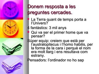 Donem resposta a lesDonem resposta a les
preguntes cercades.preguntes cercades.
 La Terra quant de temps porta aLa Terra quant de temps porta a
l’Univers?l’Univers?
4 fantàstics: 3 mil anys4 fantàstics: 3 mil anys
 Qui va ser el primer home que vaQui va ser el primer home que va
pensar?pensar?
Súper equip: creiem que està perSúper equip: creiem que està per
l’australopitecus i l’homo habilis, perl’australopitecus i l’homo habilis, per
la forma de la cara i perquè el nomla forma de la cara i perquè el nom
era molt llarg i ens resultava comera molt llarg i ens resultava com
estrany.estrany.
Pensadors: l’ordinador no ho sapPensadors: l’ordinador no ho sap
 
