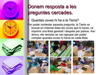 Donem resposta a lesDonem resposta a les
preguntes cercades.preguntes cercades.
 Quantes coves hi ha a la Terra?Quantes coves hi ha a la Terra?
Per poder contestar aquesta pregunta, la Tania vaPer poder contestar aquesta pregunta, la Tania va
buscar en Internet totes les coves que hi havia, vabuscar en Internet totes les coves que hi havia, va
imprimir una llista general i després per països. Aixíimprimir una llista general i després per països. Així
doncs, els nens/es es van agrupar per poderdoncs, els nens/es es van agrupar per poder
comptar quantes coves hi havia en cada llista.comptar quantes coves hi havia en cada llista.
 