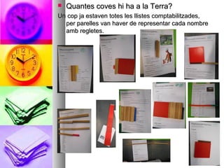  Quantes coves hi ha a la Terra?Quantes coves hi ha a la Terra?
Un cop ja estaven totes les llistes comptabilitzades,Un cop ja estaven totes les llistes comptabilitzades,
per parelles van haver de representar cada nombreper parelles van haver de representar cada nombre
amb regletes.amb regletes.
 