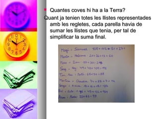  Quantes coves hi ha a la Terra?Quantes coves hi ha a la Terra?
Quant ja tenien totes les llistes representadesQuant ja tenien totes les llistes representades
amb les regletes, cada parella havia deamb les regletes, cada parella havia de
sumar les llistes que tenia, per tal desumar les llistes que tenia, per tal de
simplificar la suma final.simplificar la suma final.
 