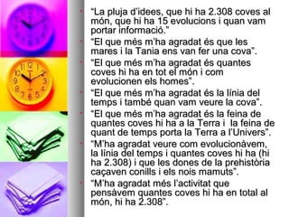 • ““La pluja d’idees, que hi ha 2.308 coves alLa pluja d’idees, que hi ha 2.308 coves al
món, que hi ha 15 evolucions i quan vammón, que hi ha 15 evolucions i quan vam
portar informació.”portar informació.”
• ““El que més m’ha agradat és que lesEl que més m’ha agradat és que les
mares i la Tania ens van fer una cova”.mares i la Tania ens van fer una cova”.
• ““El que més m’ha agradat és quantesEl que més m’ha agradat és quantes
coves hi ha en tot el món i comcoves hi ha en tot el món i com
evolucionen els homes”.evolucionen els homes”.
• ““El que més m’ha agradat és la línia delEl que més m’ha agradat és la línia del
temps i també quan vam veure la cova”.temps i també quan vam veure la cova”.
• ““El que més m’ha agradat és la feina deEl que més m’ha agradat és la feina de
quantes coves hi ha a la Terra i la feina dequantes coves hi ha a la Terra i la feina de
quant de temps porta la Terra a l’Univers”.quant de temps porta la Terra a l’Univers”.
• ““M’ha agradat veure com evolucionàvem,M’ha agradat veure com evolucionàvem,
la línia del temps i quantes coves hi ha (hila línia del temps i quantes coves hi ha (hi
ha 2.308) i que les dones de la prehistòriaha 2.308) i que les dones de la prehistòria
caçaven conills i els nois mamuts”.caçaven conills i els nois mamuts”.
• ““M’ha agradat més l’activitat queM’ha agradat més l’activitat que
pensàvem quantes coves hi ha en total alpensàvem quantes coves hi ha en total al
món, hi ha 2.308”.món, hi ha 2.308”.
 