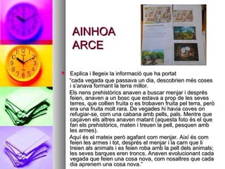 AINHOAAINHOA
ARCEARCE
 Explica i llegeix la informació que ha portatExplica i llegeix la informació que ha portat
““cada vegada que passava un dia, descobrien més cosescada vegada que passava un dia, descobrien més coses
i s’anava formant la terra millor.i s’anava formant la terra millor.
Els nens prehistòrics anaven a buscar menjar i desprésEls nens prehistòrics anaven a buscar menjar i després
feien, anaven a un bosc que estava a prop de les sevesfeien, anaven a un bosc que estava a prop de les seves
terres, que collien fruita o es trobaven fruita pel terra, peròterres, que collien fruita o es trobaven fruita pel terra, però
era una fruita molt rara. De vegades hi havia coves onera una fruita molt rara. De vegades hi havia coves on
refugiar-se, com una cabana amb pells, pals. Mentre querefugiar-se, com una cabana amb pells, pals. Mentre que
caçaven els altres anaven matant (aquesta foto és el quecaçaven els altres anaven matant (aquesta foto és el que
fan els prehistòrics, maten i treuen la pell, pesquen ambfan els prehistòrics, maten i treuen la pell, pesquen amb
les armes).les armes).
Aquí és el mateix però agafant com menjar. Així és comAquí és el mateix però agafant com menjar. Així és com
feien les armes i tot, després el menjar i la carn que lifeien les armes i tot, després el menjar i la carn que li
treien als animals i es feien roba amb la pell dels animals;treien als animals i es feien roba amb la pell dels animals;
les seves barques eren troncs. Anaven evolucionant cadales seves barques eren troncs. Anaven evolucionant cada
vegada que feien una cosa nova, com nosaltres que cadavegada que feien una cosa nova, com nosaltres que cada
dia aprenem una cosa nova.”dia aprenem una cosa nova.”
 