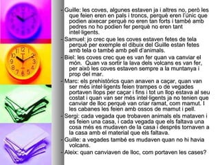 - Guille: les coves, algunes estaven ja i altres no, però les- Guille: les coves, algunes estaven ja i altres no, però les
que feien eren en pals i troncs, perquè eren l’únic queque feien eren en pals i troncs, perquè eren l’únic que
podien aixecar perquè no eren tan forts i també ambpodien aixecar perquè no eren tan forts i també amb
pedres no ho podien fer perquè no eren tantpedres no ho podien fer perquè no eren tant
intel·ligents.intel·ligents.
- Samuel: jo crec que les coves estaven fetes de tela- Samuel: jo crec que les coves estaven fetes de tela
perquè per exemple el dibuix del Guille estan fetesperquè per exemple el dibuix del Guille estan fetes
amb tela o també amb pell d’animals.amb tela o també amb pell d’animals.
- Biel: les coves crec que es van fer quan va canviar el- Biel: les coves crec que es van fer quan va canviar el
món. Quan va sortir la lava dels volcans es van fer,món. Quan va sortir la lava dels volcans es van fer,
per això les coves estaven sempre a la muntanya iper això les coves estaven sempre a la muntanya i
prop del mar.prop del mar.
- Marc: els prehistòrics quan anaven a caçar, quan van- Marc: els prehistòrics quan anaven a caçar, quan van
ser més intel·ligents feien trampes o de vegadesser més intel·ligents feien trampes o de vegades
portaven llops per caçar i fins i tot un llop estava al seuportaven llops per caçar i fins i tot un llop estava al seu
costat i quan van ser més intel·ligents ja no tenien quecostat i quan van ser més intel·ligents ja no tenien que
canviar de lloc perquè van criar ramat, com mamut. Icanviar de lloc perquè van criar ramat, com mamut. I
les cabanes les feien amb ossos de mamut i pell.les cabanes les feien amb ossos de mamut i pell.
- Sergi: cada vegada que trobaven animals els mataven i- Sergi: cada vegada que trobaven animals els mataven i
es feien una casa, i cada vegada que els faltava unaes feien una casa, i cada vegada que els faltava una
cosa més es mudaven de la casa i després tornaven acosa més es mudaven de la casa i després tornaven a
la casa amb el material que els faltava.la casa amb el material que els faltava.
- Guille: a vegades també es mudaven quan no hi havia- Guille: a vegades també es mudaven quan no hi havia
volcans.volcans.
- Aleix: quan canviaven de lloc, com portaven les cases?- Aleix: quan canviaven de lloc, com portaven les cases?
 