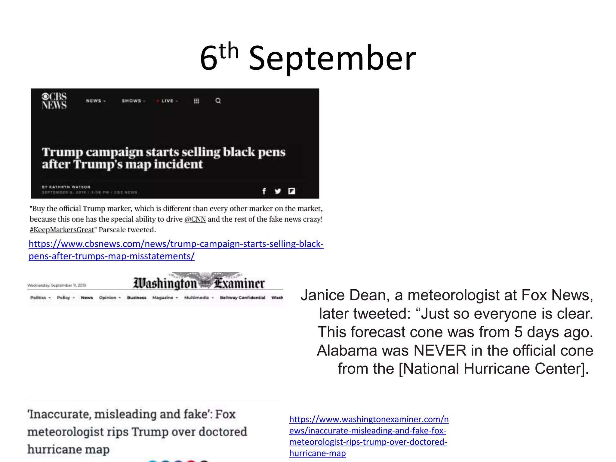 6th September
https://www.cbsnews.com/news/trump-campaign-starts-selling-black-
pens-after-trumps-map-misstatements/
Janice Dean, a meteorologist at Fox News,
later tweeted: “Just so everyone is clear.
This forecast cone was from 5 days ago.
Alabama was NEVER in the official cone
from the [National Hurricane Center].
https://www.washingtonexaminer.com/n
ews/inaccurate-misleading-and-fake-fox-
meteorologist-rips-trump-over-doctored-
hurricane-map
 