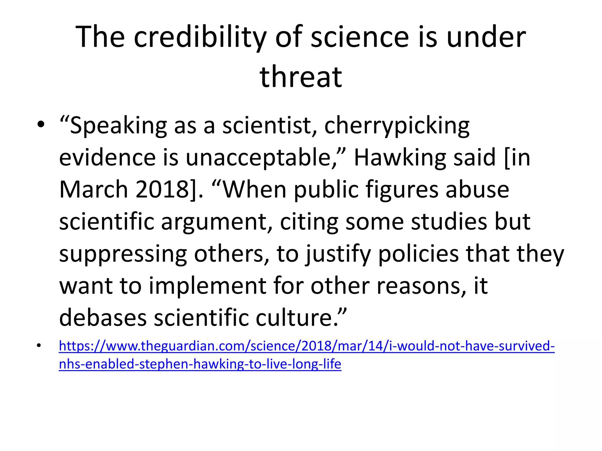 The credibility of science is under
threat
• “Speaking as a scientist, cherrypicking
evidence is unacceptable,” Hawking said [in
March 2018]. “When public figures abuse
scientific argument, citing some studies but
suppressing others, to justify policies that they
want to implement for other reasons, it
debases scientific culture.”
• https://www.theguardian.com/science/2018/mar/14/i-would-not-have-survived-
nhs-enabled-stephen-hawking-to-live-long-life
 