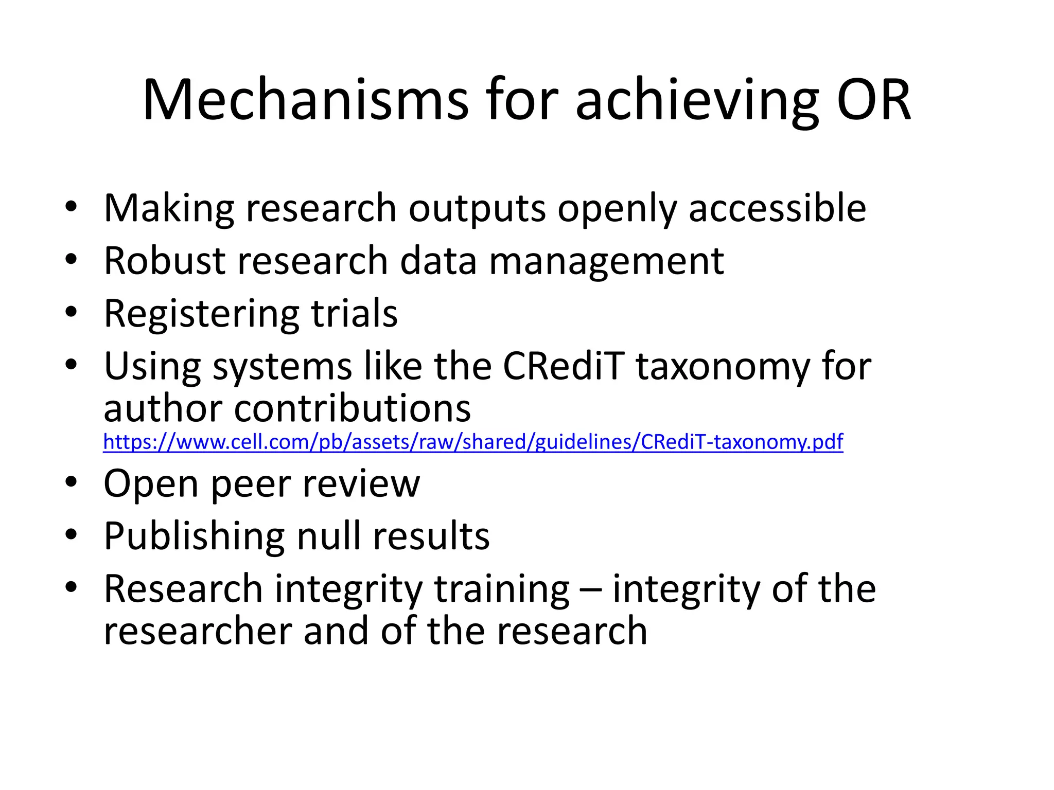 Mechanisms for achieving OR
• Making research outputs openly accessible
• Robust research data management
• Registering trials
• Using systems like the CRediT taxonomy for
author contributions
https://www.cell.com/pb/assets/raw/shared/guidelines/CRediT-taxonomy.pdf
• Open peer review
• Publishing null results
• Research integrity training – integrity of the
researcher and of the research
 