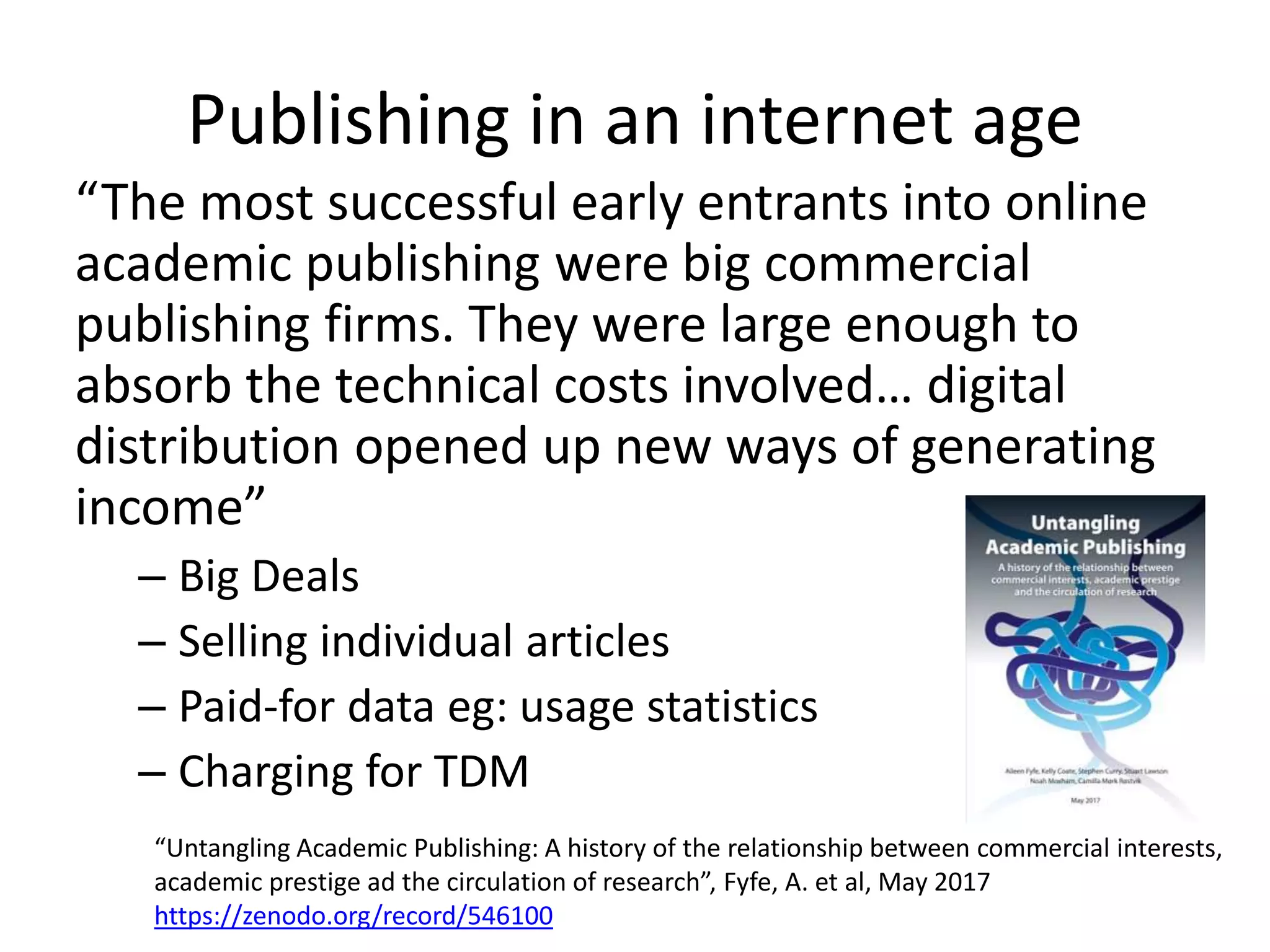 Publishing in an internet age
“The most successful early entrants into online
academic publishing were big commercial
publishing firms. They were large enough to
absorb the technical costs involved… digital
distribution opened up new ways of generating
income”
– Big Deals
– Selling individual articles
– Paid-for data eg: usage statistics
– Charging for TDM
“Untangling Academic Publishing: A history of the relationship between commercial interests,
academic prestige ad the circulation of research”, Fyfe, A. et al, May 2017
https://zenodo.org/record/546100
 
