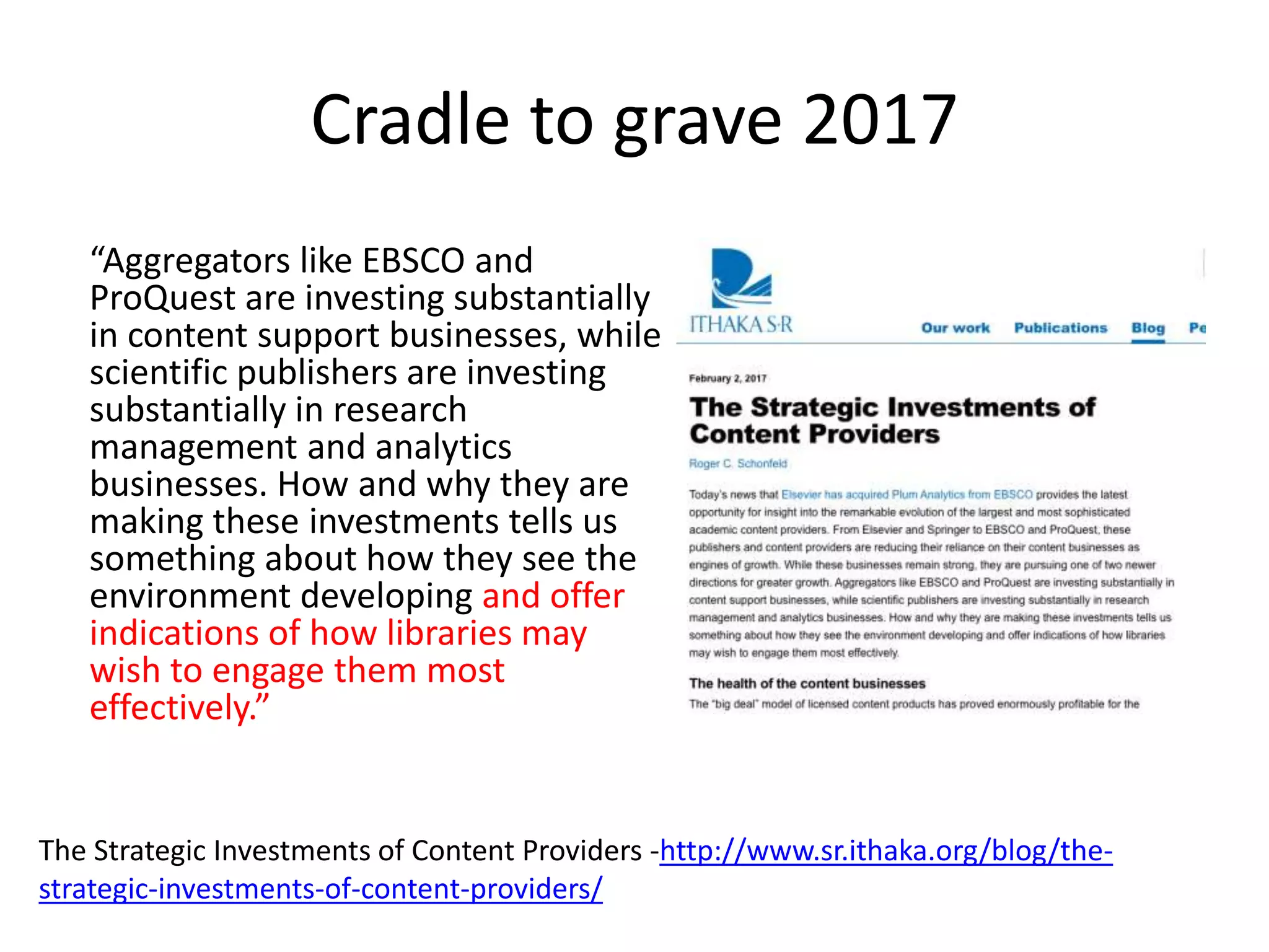 Cradle to grave 2017
“Aggregators like EBSCO and
ProQuest are investing substantially
in content support businesses, while
scientific publishers are investing
substantially in research
management and analytics
businesses. How and why they are
making these investments tells us
something about how they see the
environment developing and offer
indications of how libraries may
wish to engage them most
effectively.”
The Strategic Investments of Content Providers -http://www.sr.ithaka.org/blog/the-
strategic-investments-of-content-providers/
 