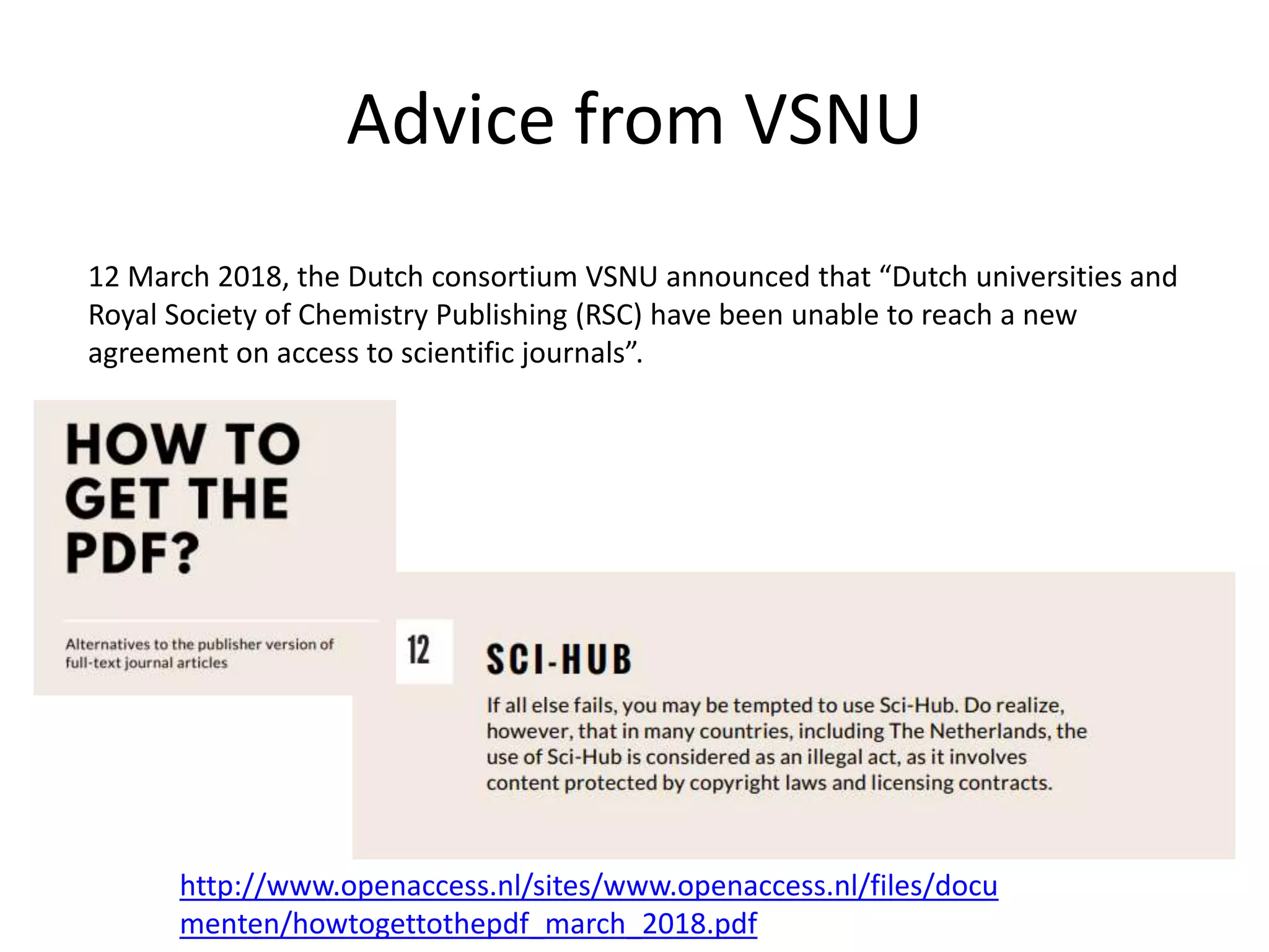Advice from VSNU
http://www.openaccess.nl/sites/www.openaccess.nl/files/docu
menten/howtogettothepdf_march_2018.pdf
12 March 2018, the Dutch consortium VSNU announced that “Dutch universities and
Royal Society of Chemistry Publishing (RSC) have been unable to reach a new
agreement on access to scientific journals”.
 