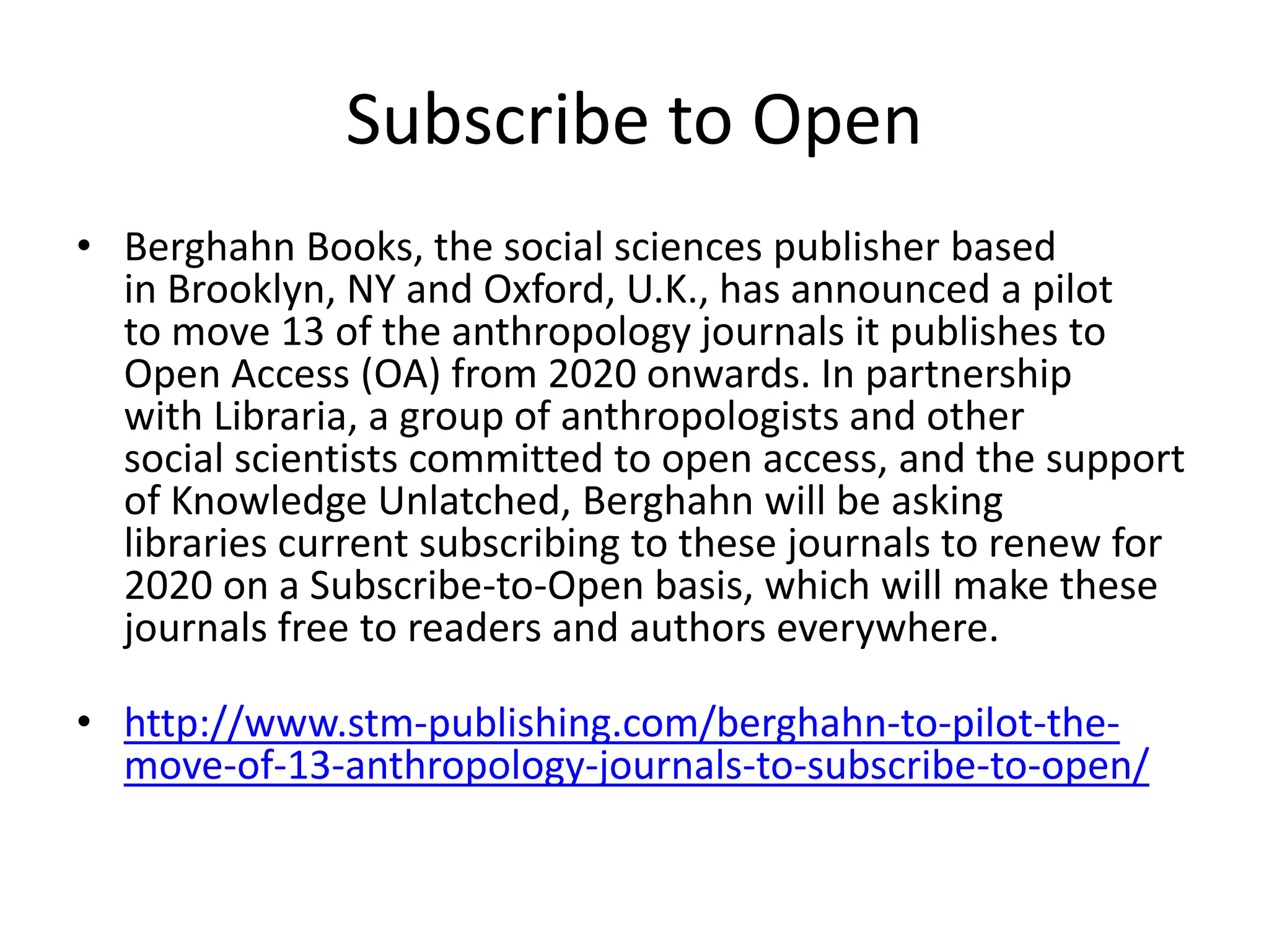 Subscribe to Open
• Berghahn Books, the social sciences publisher based
in Brooklyn, NY and Oxford, U.K., has announced a pilot
to move 13 of the anthropology journals it publishes to
Open Access (OA) from 2020 onwards. In partnership
with Libraria, a group of anthropologists and other
social scientists committed to open access, and the support
of Knowledge Unlatched, Berghahn will be asking
libraries current subscribing to these journals to renew for
2020 on a Subscribe-to-Open basis, which will make these
journals free to readers and authors everywhere.
• http://www.stm-publishing.com/berghahn-to-pilot-the-
move-of-13-anthropology-journals-to-subscribe-to-open/
 