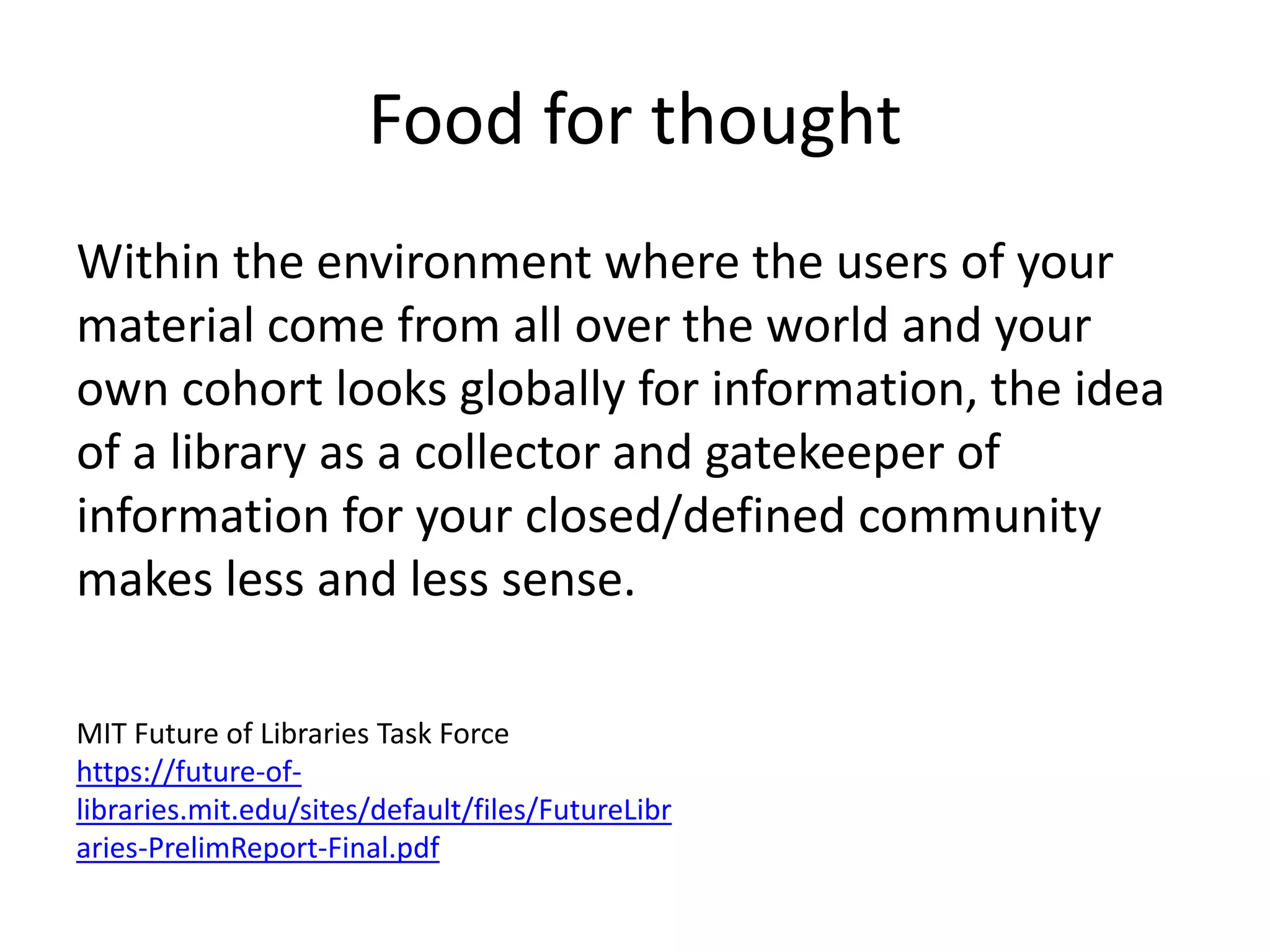 Food for thought
Within the environment where the users of your
material come from all over the world and your
own cohort looks globally for information, the idea
of a library as a collector and gatekeeper of
information for your closed/defined community
makes less and less sense.
MIT Future of Libraries Task Force
https://future-of-
libraries.mit.edu/sites/default/files/FutureLibr
aries-PrelimReport-Final.pdf
 