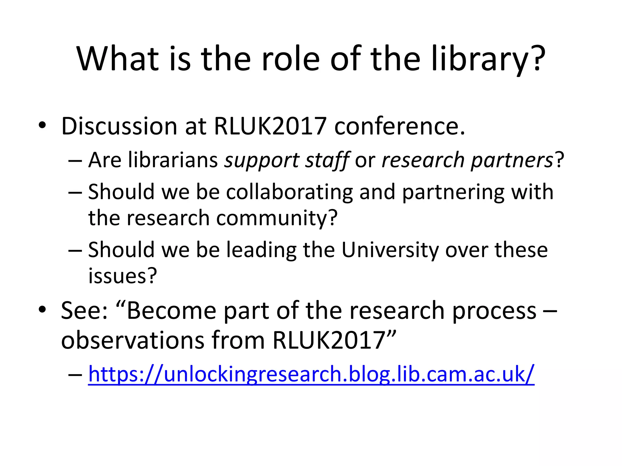 What is the role of the library?
• Discussion at RLUK2017 conference.
– Are librarians support staff or research partners?
– Should we be collaborating and partnering with
the research community?
– Should we be leading the University over these
issues?
• See: “Become part of the research process –
observations from RLUK2017”
– https://unlockingresearch.blog.lib.cam.ac.uk/
 